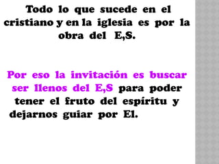 Todo lo que sucede en el
cristiano y en la iglesia es por la
obra del E,S.
Por eso la invitación es buscar
ser llenos del E,S para poder
tener el fruto del espíritu y
dejarnos guiar por El.
 