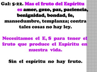 Gal: 5-22. Mas el fruto del Espíritu
es amor, gozo, paz, paciencia,
benignidad, bondad, fe,
mansedumbre, templanza; contra
tales cosas no hay ley.
Necesitamos el E, S para tener el
fruto que produce el Espíritu en
nuestra vida.
Sin el espíritu no hay fruto.
 