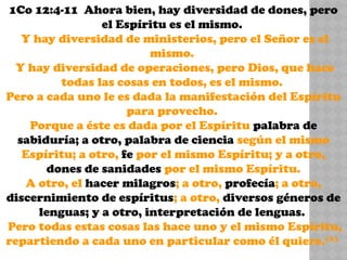 1Co 12:4-11 Ahora bien, hay diversidad de dones, pero
el Espíritu es el mismo.
Y hay diversidad de ministerios, pero el Señor es el
mismo.
Y hay diversidad de operaciones, pero Dios, que hace
todas las cosas en todos, es el mismo.
Pero a cada uno le es dada la manifestación del Espíritu
para provecho.
Porque a éste es dada por el Espíritu palabra de
sabiduría; a otro, palabra de ciencia según el mismo
Espíritu; a otro, fe por el mismo Espíritu; y a otro,
dones de sanidades por el mismo Espíritu.
A otro, el hacer milagros; a otro, profecía; a otro,
discernimiento de espíritus; a otro, diversos géneros de
lenguas; y a otro, interpretación de lenguas.
Pero todas estas cosas las hace uno y el mismo Espíritu,
repartiendo a cada uno en particular como él quiere.(A)
 