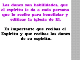 Los dones son habilidades, que
el espíritu le da a cada persona
que lo recibe para beneficiar y
edificar la iglesia de El.
Es importante que recibas el
Espíritu y que recibas los dones
de su espíritu.
 