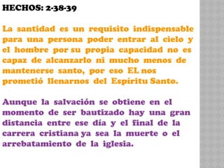 HECHOS: 2-38-39
La santidad es un requisito indispensable
para una persona poder entrar al cielo y
el hombre por su propia capacidad no es
capaz de alcanzarlo ni mucho menos de
mantenerse santo, por eso EL nos
prometió llenarnos del Espíritu Santo.
Aunque la salvación se obtiene en el
momento de ser bautizado hay una gran
distancia entre ese día y el final de la
carrera cristiana ya sea la muerte o el
arrebatamiento de la iglesia.
 