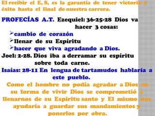 El recibir el E, S, es la garantía de tener victoria y
éxito hasta el final de nuestra carrera.
PROFECÍAS A.T. Ezequiel: 36-25-28 Dios va
hacer 3 cosas:
cambio de corazón
llenar de su Espíritu
hacer que viva agradando a Dios.
Joel: 2-28. Dios iba a derramar su espíritu
sobre toda carne.
Isaías: 28-11 En lengua de tartamudos hablaría a
este pueblo.
Como el hombre no podía agradar a Dios en
su forma de vivir Dios se comprometió a
llenarnos de su Espíritu santo y El mismo nos
ayudaría a guardar sus mandamientos y
ponerlos por obra.
 
