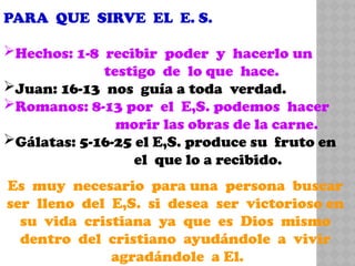 PARA QUE SIRVE EL E. S.
Hechos: 1-8 recibir poder y hacerlo un
testigo de lo que hace.
Juan: 16-13 nos guía a toda verdad.
Romanos: 8-13 por el E,S. podemos hacer
morir las obras de la carne.
Gálatas: 5-16-25 el E,S. produce su fruto en
el que lo a recibido.
Es muy necesario para una persona buscar
ser lleno del E,S. si desea ser victorioso en
su vida cristiana ya que es Dios mismo
dentro del cristiano ayudándole a vivir
agradándole a El.
 