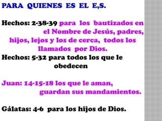 PARA QUIENES ES EL E,S.
Hechos: 2-38-39 para los bautizados en
el Nombre de Jesús, padres,
hijos, lejos y los de cerca, todos los
llamados por Dios.
Hechos: 5-32 para todos los que le
obedecen
Juan: 14-15-18 los que le aman,
guardan sus mandamientos.
Gálatas: 4-6 para los hijos de Dios.
 