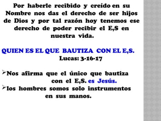 Por haberle recibido y creído en su
Nombre nos das el derecho de ser hijos
de Dios y por tal razón hoy tenemos ese
derecho de poder recibir el E,S en
nuestra vida.
QUIEN ES EL QUE BAUTIZA CON EL E,S.
Lucas: 3-16-17
Nos afirma que el único que bautiza
con el E,S. es Jesús.
los hombres somos solo instrumentos
en sus manos.
 