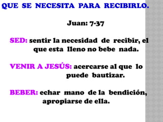 QUE SE NECESITA PARA RECIBIRLO.
Juan: 7-37
SED: sentir la necesidad de recibir, el
que esta lleno no bebe nada.
VENIR A JESÚS: acercarse al que lo
puede bautizar.
BEBER: echar mano de la bendición,
apropiarse de ella.
 