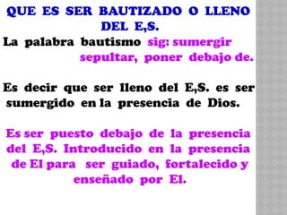 QUE ES SER BAUTIZADO O LLENO
DEL E,S.
La palabra bautismo sig: sumergir
sepultar, poner debajo de.
Es decir que ser lleno del E,S. es ser
sumergido en la presencia de Dios.
Es ser puesto debajo de la presencia
del E,S. Introducido en la presencia
de El para ser guiado, fortalecido y
enseñado por El.
 