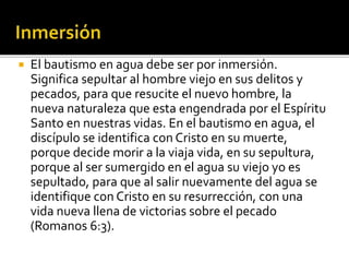  El bautismo en agua debe ser por inmersión.
Significa sepultar al hombre viejo en sus delitos y
pecados, para que resucite el nuevo hombre, la
nueva naturaleza que esta engendrada por el Espíritu
Santo en nuestras vidas. En el bautismo en agua, el
discípulo se identifica con Cristo en su muerte,
porque decide morir a la viaja vida, en su sepultura,
porque al ser sumergido en el agua su viejo yo es
sepultado, para que al salir nuevamente del agua se
identifique con Cristo en su resurrección, con una
vida nueva llena de victorias sobre el pecado
(Romanos 6:3).
 