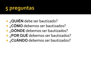  ¿QUIÉN debe ser bautizado?
 ¿CÓMO debemos ser bautizados?
 ¿DÓNDE debemos ser bautizados?
 ¿POR QUÉ debemos ser bautizados?
 ¿CUÁNDO debemos ser bautizados?
 