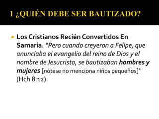  Los Cristianos Recién Convertidos En
Samaria. “Pero cuando creyeron a Felipe, que
anunciaba el evangelio del reino de Dios y el
nombre deJesucristo, se bautizaban hombres y
mujeres [nótese no menciona niños pequeños]"
(Hch 8:12).
 