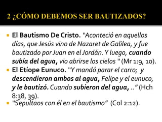  El Bautismo De Cristo. “Aconteció en aquellos
días, que Jesús vino de Nazaret de Galilea, y fue
bautizado porJuan en elJordán.Y luego, cuando
subía del agua, vio abrirse los cielos “ (Mr 1:9, 10).
 El Etíope Eunuco. “Y mandó parar el carro; y
descendieron ambos al agua, Felipe y el eunuco,
y le bautizó. Cuando subieron del agua, ..” (Hch
8:38, 39).
 “Sepultaos con él en el bautismo” (Col 2:12).
 