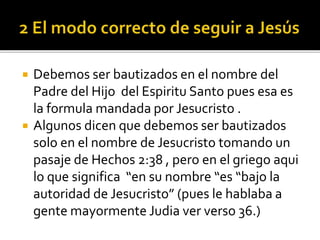  Debemos ser bautizados en el nombre del
Padre del Hijo del Espiritu Santo pues esa es
la formula mandada por Jesucristo .
 Algunos dicen que debemos ser bautizados
solo en el nombre de Jesucristo tomando un
pasaje de Hechos 2:38 , pero en el griego aqui
lo que significa “en su nombre “es “bajo la
autoridad de Jesucristo” (pues le hablaba a
gente mayormente Judia ver verso 36.)
 