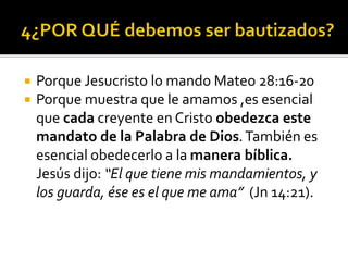  Porque Jesucristo lo mando Mateo 28:16-20
 Porque muestra que le amamos ,es esencial
que cada creyente en Cristo obedezca este
mandato de la Palabra de Dios.También es
esencial obedecerlo a la manera bíblica.
Jesús dijo: “El que tiene mis mandamientos, y
los guarda, ése es el que me ama” (Jn 14:21).
 