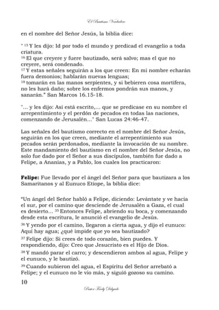 El Bautismo Verdadero
10
Pastor Fredy Delgado
en el nombre del Señor Jesús, la biblia dice:
" 15 Y les dijo: Id por todo el mundo y predicad el evangelio a toda
criatura.
16 El que creyere y fuere bautizado, será salvo; mas el que no
creyere, será condenado.
17 Y estas señales seguirán a los que creen: En mi nombre echarán
fuera demonios; hablarán nuevas lenguas;
18 tomarán en las manos serpientes, y si bebieren cosa mortífera,
no les hará daño; sobre los enfermos pondrán sus manos, y
sanarán.” San Marcos 16.15-18.
"... y les dijo: Así está escrito,… que se predicase en su nombre el
arrepentimiento y el perdón de pecados en todas las naciones,
comenzando de Jerusalén…" San Lucas 24:46-47.
Las señales del bautismo correcto en el nombre del Señor Jesús,
seguirán en los que creen, mediante el arrepentimiento sus
pecados serán perdonados, mediante la invocación de su nombre.
Este mandamiento del bautismo en el nombre del Señor Jesús, no
solo fue dado por el Señor a sus discípulos, también fue dado a
Felipe, a Ananías, y a Pablo, los cuales los practicaron:
Felipe: Fue llevado por el ángel del Señor para que bautizara a los
Samaritanos y al Eunuco Etíope, la biblia dice:
“Un ángel del Señor habló a Felipe, diciendo: Levántate y ve hacia
el sur, por el camino que desciende de Jerusalén a Gaza, el cual
es desierto... 35 Entonces Felipe, abriendo su boca, y comenzando
desde esta escritura, le anunció el evangelio de Jesús.
36 Y yendo por el camino, llegaron a cierta agua, y dijo el eunuco:
Aquí hay agua; ¿qué impide que yo sea bautizado?
37 Felipe dijo: Si crees de todo corazón, bien puedes. Y
respondiendo, dijo: Creo que Jesucristo es el Hijo de Dios.
38 Y mandó parar el carro; y descendieron ambos al agua, Felipe y
el eunuco, y le bautizó.
39 Cuando subieron del agua, el Espíritu del Señor arrebató a
Felipe; y el eunuco no le vio más, y siguió gozoso su camino.
 