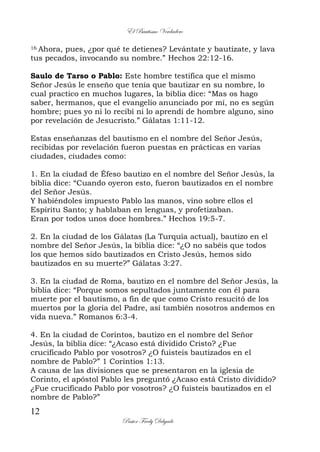 El Bautismo Verdadero
12
Pastor Fredy Delgado
16 Ahora, pues, ¿por qué te detienes? Levántate y bautízate, y lava
tus pecados, invocando su nombre.” Hechos 22:12-16.
Saulo de Tarso o Pablo: Este hombre testifica que el mismo
Señor Jesús le enseño que tenía que bautizar en su nombre, lo
cual practico en muchos lugares, la biblia dice: “Mas os hago
saber, hermanos, que el evangelio anunciado por mí, no es según
hombre; pues yo ni lo recibí ni lo aprendí de hombre alguno, sino
por revelación de Jesucristo.” Gálatas 1:11-12.
Estas enseñanzas del bautismo en el nombre del Señor Jesús,
recibidas por revelación fueron puestas en prácticas en varias
ciudades, ciudades como:
1. En la ciudad de Éfeso bautizo en el nombre del Señor Jesús, la
biblia dice: “Cuando oyeron esto, fueron bautizados en el nombre
del Señor Jesús.
Y habiéndoles impuesto Pablo las manos, vino sobre ellos el
Espíritu Santo; y hablaban en lenguas, y profetizaban.
Eran por todos unos doce hombres.” Hechos 19:5-7.
2. En la ciudad de los Gálatas (La Turquía actual), bautizo en el
nombre del Señor Jesús, la biblia dice: “¿O no sabéis que todos
los que hemos sido bautizados en Cristo Jesús, hemos sido
bautizados en su muerte?” Gálatas 3:27.
3. En la ciudad de Roma, bautizo en el nombre del Señor Jesús, la
biblia dice: “Porque somos sepultados juntamente con él para
muerte por el bautismo, a fin de que como Cristo resucitó de los
muertos por la gloria del Padre, así también nosotros andemos en
vida nueva.” Romanos 6:3-4.
4. En la ciudad de Corintos, bautizo en el nombre del Señor
Jesús, la biblia dice: “¿Acaso está dividido Cristo? ¿Fue
crucificado Pablo por vosotros? ¿O fuisteis bautizados en el
nombre de Pablo?” 1 Corintios 1:13.
A causa de las divisiones que se presentaron en la iglesia de
Corinto, el apóstol Pablo les preguntó ¿Acaso está Cristo dividido?
¿Fue crucificado Pablo por vosotros? ¿O fuisteis bautizados en el
nombre de Pablo?”
 