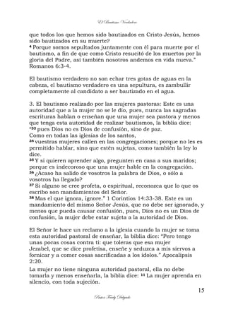 El Bautismo Verdadero
15
Pastor Fredy Delgado
que todos los que hemos sido bautizados en Cristo Jesús, hemos
sido bautizados en su muerte?
4 Porque somos sepultados juntamente con él para muerte por el
bautismo, a fin de que como Cristo resucitó de los muertos por la
gloria del Padre, así también nosotros andemos en vida nueva.”
Romanos 6:3-4.
El bautismo verdadero no son echar tres gotas de aguas en la
cabeza, el bautismo verdadero es una sepultura, es zambullir
completamente al candidato a ser bautizado en el agua.
3. El bautismo realizado por las mujeres pastoras: Este es una
autoridad que a la mujer no se le dio, pues, nunca las sagradas
escrituras hablan o enseñan que una mujer sea pastora y menos
que tenga esta autoridad de realizar bautismos, la biblia dice:
“33 pues Dios no es Dios de confusión, sino de paz.
Como en todas las iglesias de los santos,
34 vuestras mujeres callen en las congregaciones; porque no les es
permitido hablar, sino que estén sujetas, como también la ley lo
dice.
35 Y si quieren aprender algo, pregunten en casa a sus maridos;
porque es indecoroso que una mujer hable en la congregación.
36 ¿Acaso ha salido de vosotros la palabra de Dios, o sólo a
vosotros ha llegado?
37 Si alguno se cree profeta, o espiritual, reconozca que lo que os
escribo son mandamientos del Señor.
38 Mas el que ignora, ignore.” 1 Corintios 14:33-38. Este es un
mandamiento del mismo Señor Jesús, que no debe ser ignorado, y
menos que pueda causar confusión, pues, Dios no es un Dios de
confusión, la mujer debe estar sujeta a la autoridad de Dios.
El Señor le hace un reclamo a la iglesia cuando la mujer se toma
esta autoridad pastoral de enseñar, la biblia dice: “Pero tengo
unas pocas cosas contra ti: que toleras que esa mujer
Jezabel, que se dice profetisa, enseñe y seduzca a mis siervos a
fornicar y a comer cosas sacrificadas a los ídolos.” Apocalipsis
2:20.
La mujer no tiene ninguna autoridad pastoral, ella no debe
tomarla y menos enseñarla, la biblia dice: 11 La mujer aprenda en
silencio, con toda sujeción.
 