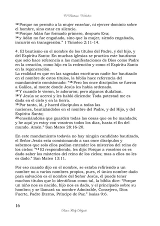 El Bautismo Verdadero
16
Pastor Fredy Delgado
12 Porque no permito a la mujer enseñar, ni ejercer dominio sobre
el hombre, sino estar en silencio.
13 Porque Adán fue formado primero, después Eva;
14 y Adán no fue engañado, sino que la mujer, siendo engañada,
incurrió en transgresión.” 1 Timoteo 2:11-14.
4. El bautismo en el nombre de los títulos del Padre, y del hijo, y
del Espíritu Santo: En muchas iglesias se practica este bautismo
que solo hace referencia a las manifestaciones de Dios como Padre
en la creación, como hijo en la redención y como el Espíritu Santo
en la regeneración.
La realidad es que en las sagradas escrituras nadie fue bautizado
en el nombre de estos títulos, la biblia hace referencia del
mandamiento comisionado: “16 Pero los once discípulos se fueron
a Galilea, al monte donde Jesús les había ordenado.
17 Y cuando le vieron, le adoraron; pero algunos dudaban.
18 Y Jesús se acercó y les habló diciendo: Toda potestad me es
dada en el cielo y en la tierra.
19 Por tanto, id, y haced discípulos a todas las
naciones, bautizándolos en el nombre del Padre, y del Hijo, y del
Espíritu Santo;
20 enseñándoles que guarden todas las cosas que os he mandado;
y he aquí yo estoy con vosotros todos los días, hasta el fin del
mundo. Amén.” San Mateo 28:16-20.
En este mandamiento todavía no hay ningún candidato bautizado,
el Señor Jesús esta comisionando a sus once discípulos y
sabemos que solo ellos podían entender los misterios del reino de
los cielos: “11 El respondiendo, les dijo: Porque a vosotros os es
dado saber los misterios del reino de los cielos; mas a ellos no les
es dado.” San Mateo 13:11.
Por eso cuando dijo en el nombre, se estaba refiriendo a un
nombre no a varios nombres propios, pues, el único nombre dado
para salvación es el nombre del Señor Jesús, él puede tener
muchos títulos que lo identifican como tal, la biblia dice: “Porque
un niño nos es nacido, hijo nos es dado, y el principado sobre su
hombro; y se llamará su nombre Admirable, Consejero, Dios
Fuerte, Padre Eterno, Príncipe de Paz.” Isaías 9:6.
 