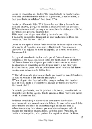 El Bautismo Verdadero
17
Pastor Fredy Delgado
Jesús es el nombre del Padre: “He manifestado tu nombre a los
hombres que del mundo me diste; tuyos eran, y me los diste, y
han guardado tu palabra.” San Juan 17:6.
Jesús es niño o del hijo: “21 Y dará a luz un hijo, y llamarás su
nombre JESÚS,] porque él salvará a su pueblo de sus pecados.
22 Todo esto aconteció para que se cumpliese lo dicho por el Señor
por medio del profeta, cuando dijo:
23 He aquí, una virgen concebirá y dará a luz un hijo,
Y llamarás su nombre Emanuel, m que traducido es: Dios con
nosotros.” San Mateo 1:21-23.
Jesús es el Espíritu Santo: “Mas vosotros no vivís según la carne,
sino según el Espíritu, si es que el Espíritu de Dios mora en
vosotros. Y si alguno no tiene el Espíritu de Cristo, no es de él.”
Romanos 8:9.
Así, que el mandamiento fue dado por el Señor Jesús a sus
discípulos, los cuales hicieron todos los bautismos en el nombre
del Señor Jesús, en ninguna parte de las escrituras se les ve
bautizando en el nombre de los títulos padre, y del hijo y del
Espíritu Santo, pues todo se debía hacer en el nombre del Señor
Jesús, para salvación; la biblia dice:
“11 Este Jesús es la piedra reprobada por vosotros los edificadores,
la cual ha venido a ser cabeza del ángulo.
12 Y en ningún otro hay salvación; porque no hay otro nombre
bajo el cielo, dado a los hombres, en que podamos ser salvos.”
Hechos 4:11-12.
“Y todo lo que hacéis, sea de palabra o de hecho, hacedlo todo en
el nombre del Señor Jesús, dando gracias a Dios Padre por medio
de él.” Colosenses 3:17.
Podemos concluir que todos estos bautismos nombrados
anteriormente son completamente falsos, de los cuales usted debe
tener mucho cuidado; es importante que entiendas que la
salvación es muy importante, por eso han salido por todo el
mundo los espíritus engañadores, la biblia dice: “Amados, no
creáis a todo espíritu, sino probad los espíritus si son de Dios;
 
