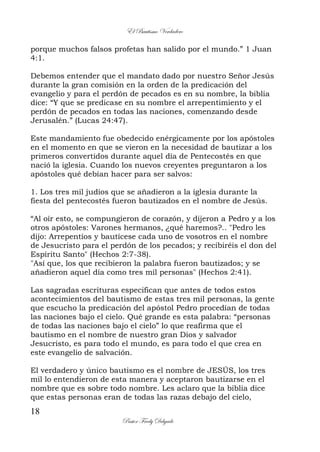 El Bautismo Verdadero
18
Pastor Fredy Delgado
porque muchos falsos profetas han salido por el mundo.” 1 Juan
4:1.
Debemos entender que el mandato dado por nuestro Señor Jesús
durante la gran comisión en la orden de la predicación del
evangelio y para el perdón de pecados es en su nombre, la biblia
dice: “Y que se predicase en su nombre el arrepentimiento y el
perdón de pecados en todas las naciones, comenzando desde
Jerusalén.” (Lucas 24:47).
Este mandamiento fue obedecido enérgicamente por los apóstoles
en el momento en que se vieron en la necesidad de bautizar a los
primeros convertidos durante aquel día de Pentecostés en que
nació la iglesia. Cuando los nuevos creyentes preguntaron a los
apóstoles qué debían hacer para ser salvos:
1. Los tres mil judíos que se añadieron a la iglesia durante la
fiesta del pentecostés fueron bautizados en el nombre de Jesús.
“Al oír esto, se compungieron de corazón, y dijeron a Pedro y a los
otros apóstoles: Varones hermanos, ¿qué haremos?.. "Pedro les
dijo: Arrepentíos y bautícese cada uno de vosotros en el nombre
de Jesucristo para el perdón de los pecados; y recibiréis el don del
Espíritu Santo" (Hechos 2:7-38).
"Así que, los que recibieron la palabra fueron bautizados; y se
añadieron aquel día como tres mil personas" (Hechos 2:41).
Las sagradas escrituras especifican que antes de todos estos
acontecimientos del bautismo de estas tres mil personas, la gente
que escucho la predicación del apóstol Pedro procedían de todas
las naciones bajo el cielo. Qué grande es esta palabra: “personas
de todas las naciones bajo el cielo” lo que reafirma que el
bautismo en el nombre de nuestro gran Dios y salvador
Jesucristo, es para todo el mundo, es para todo el que crea en
este evangelio de salvación.
El verdadero y único bautismo es el nombre de JESÚS, los tres
mil lo entendieron de esta manera y aceptaron bautizarse en el
nombre que es sobre todo nombre. Les aclaro que la biblia dice
que estas personas eran de todas las razas debajo del cielo,
 