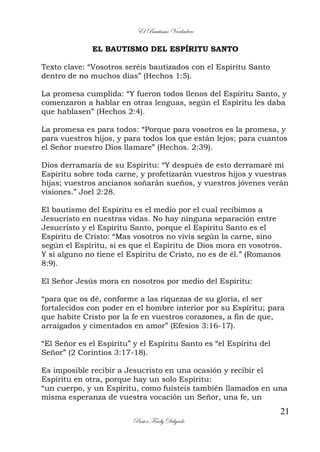 El Bautismo Verdadero
21
Pastor Fredy Delgado
EL BAUTISMO DEL ESPÍRITU SANTO
Texto clave: “Vosotros seréis bautizados con el Espíritu Santo
dentro de no muchos días” (Hechos 1:5).
La promesa cumplida: “Y fueron todos llenos del Espíritu Santo, y
comenzaron a hablar en otras lenguas, según el Espíritu les daba
que hablasen” (Hechos 2:4).
La promesa es para todos: “Porque para vosotros es la promesa, y
para vuestros hijos, y para todos los que están lejos; para cuantos
el Señor nuestro Dios llamare” (Hechos. 2:39).
Dios derramaría de su Espíritu: “Y después de esto derramaré mi
Espíritu sobre toda carne, y profetizarán vuestros hijos y vuestras
hijas; vuestros ancianos soñarán sueños, y vuestros jóvenes verán
visiones.” Joel 2:28.
El bautismo del Espíritu es el medio por el cual recibimos a
Jesucristo en nuestras vidas. No hay ninguna separación entre
Jesucristo y el Espíritu Santo, porque el Espíritu Santo es el
Espíritu de Cristo: “Mas vosotros no vivís según la carne, sino
según el Espíritu, si es que el Espíritu de Dios mora en vosotros.
Y si alguno no tiene el Espíritu de Cristo, no es de él.” (Romanos
8:9).
El Señor Jesús mora en nosotros por medio del Espíritu:
“para que os dé, conforme a las riquezas de su gloria, el ser
fortalecidos con poder en el hombre interior por su Espíritu; para
que habite Cristo por la fe en vuestros corazones, a fin de que,
arraigados y cimentados en amor” (Efesios 3:16-17).
“El Señor es el Espíritu” y el Espíritu Santo es “el Espíritu del
Señor” (2 Corintios 3:17-18).
Es imposible recibir a Jesucristo en una ocasión y recibir el
Espíritu en otra, porque hay un solo Espíritu:
“un cuerpo, y un Espíritu, como fuisteis también llamados en una
misma esperanza de vuestra vocación un Señor, una fe, un
 