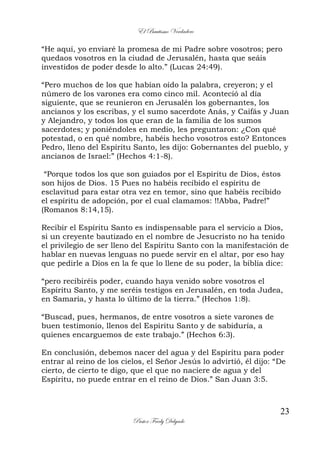 El Bautismo Verdadero
23
Pastor Fredy Delgado
“He aquí, yo enviaré la promesa de mi Padre sobre vosotros; pero
quedaos vosotros en la ciudad de Jerusalén, hasta que seáis
investidos de poder desde lo alto.” (Lucas 24:49).
“Pero muchos de los que habían oído la palabra, creyeron; y el
número de los varones era como cinco mil. Aconteció al día
siguiente, que se reunieron en Jerusalén los gobernantes, los
ancianos y los escribas, y el sumo sacerdote Anás, y Caifás y Juan
y Alejandro, y todos los que eran de la familia de los sumos
sacerdotes; y poniéndoles en medio, les preguntaron: ¿Con qué
potestad, o en qué nombre, habéis hecho vosotros esto? Entonces
Pedro, lleno del Espíritu Santo, les dijo: Gobernantes del pueblo, y
ancianos de Israel:” (Hechos 4:1-8).
“Porque todos los que son guiados por el Espíritu de Dios, éstos
son hijos de Dios. 15 Pues no habéis recibido el espíritu de
esclavitud para estar otra vez en temor, sino que habéis recibido
el espíritu de adopción, por el cual clamamos: !!Abba, Padre!”
(Romanos 8:14,15).
Recibir el Espíritu Santo es indispensable para el servicio a Dios,
si un creyente bautizado en el nombre de Jesucristo no ha tenido
el privilegio de ser lleno del Espíritu Santo con la manifestación de
hablar en nuevas lenguas no puede servir en el altar, por eso hay
que pedirle a Dios en la fe que lo llene de su poder, la biblia dice:
“pero recibiréis poder, cuando haya venido sobre vosotros el
Espíritu Santo, y me seréis testigos en Jerusalén, en toda Judea,
en Samaria, y hasta lo último de la tierra.” (Hechos 1:8).
“Buscad, pues, hermanos, de entre vosotros a siete varones de
buen testimonio, llenos del Espíritu Santo y de sabiduría, a
quienes encarguemos de este trabajo.” (Hechos 6:3).
En conclusión, debemos nacer del agua y del Espíritu para poder
entrar al reino de los cielos, el Señor Jesús lo advirtió, él dijo: “De
cierto, de cierto te digo, que el que no naciere de agua y del
Espíritu, no puede entrar en el reino de Dios.” San Juan 3:5.
 