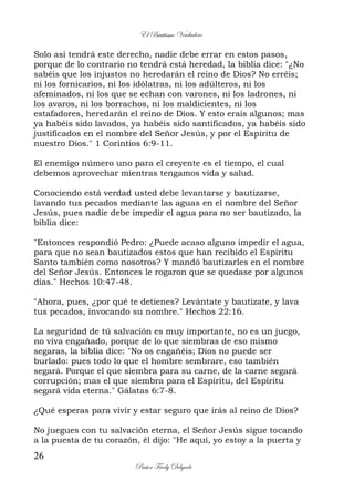 El Bautismo Verdadero
26
Pastor Fredy Delgado
Solo así tendrá este derecho, nadie debe errar en estos pasos,
porque de lo contrario no tendrá está heredad, la biblia dice: "¿No
sabéis que los injustos no heredarán el reino de Dios? No erréis;
ni los fornicarios, ni los idólatras, ni los adúlteros, ni los
afeminados, ni los que se echan con varones, ni los ladrones, ni
los avaros, ni los borrachos, ni los maldicientes, ni los
estafadores, heredarán el reino de Dios. Y esto erais algunos; mas
ya habéis sido lavados, ya habéis sido santificados, ya habéis sido
justificados en el nombre del Señor Jesús, y por el Espíritu de
nuestro Dios." 1 Corintios 6:9-11.
El enemigo número uno para el creyente es el tiempo, el cual
debemos aprovechar mientras tengamos vida y salud.
Conociendo está verdad usted debe levantarse y bautizarse,
lavando tus pecados mediante las aguas en el nombre del Señor
Jesús, pues nadie debe impedir el agua para no ser bautizado, la
biblia dice:
"Entonces respondió Pedro: ¿Puede acaso alguno impedir el agua,
para que no sean bautizados estos que han recibido el Espíritu
Santo también como nosotros? Y mandó bautizarles en el nombre
del Señor Jesús. Entonces le rogaron que se quedase por algunos
días." Hechos 10:47-48.
"Ahora, pues, ¿por qué te detienes? Levántate y bautízate, y lava
tus pecados, invocando su nombre." Hechos 22:16.
La seguridad de tú salvación es muy importante, no es un juego,
no viva engañado, porque de lo que siembras de eso mismo
segaras, la biblia dice: "No os engañéis; Dios no puede ser
burlado: pues todo lo que el hombre sembrare, eso también
segará. Porque el que siembra para su carne, de la carne segará
corrupción; mas el que siembra para el Espíritu, del Espíritu
segará vida eterna." Gálatas 6:7-8.
¿Qué esperas para vivir y estar seguro que irás al reino de Dios?
No juegues con tu salvación eterna, el Señor Jesús sigue tocando
a la puesta de tu corazón, él dijo: "He aquí, yo estoy a la puerta y
 