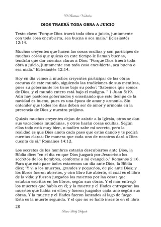 El Bautismo Verdadero
28
Pastor Fredy Delgado
DIOS TRAERÁ TODA OBRA A JUICIO
Texto clave: "Porque Dios traerá toda obra a juicio, juntamente
con toda cosa encubierta, sea buena o sea mala." Eclesiastés
12:14.
Muchos creyentes que hacen las cosas ocultas y son partícipes de
muchas cosas que quizás en este tiempo le llaman buenas,
tendrán que dar cuentas claras a Dios: "Porque Dios traerá toda
obra a juicio, juntamente con toda cosa encubierta, sea buena o
sea mala." Eclesiastés 12:14.
Hoy en día vemos a muchos creyentes participar de las obras
oscuras de este mundo, siguiendo las tradiciones de sus mentiras,
pues su gobernante los tiene bajo su poder: "Sabemos que somos
de Dios, y el mundo entero está bajo el maligno. " 1 Juan 5:19.
Aún hay pastores gobernados y enseñando que este tiempo de la
navidad es bueno, pues es una época de amor y armonía. Sin
entender que todos los días deben ser de amor y armonía en la
presencia de Dios y nuestro prójimo.
Quizás muchos creyentes dejan de asistir a la Iglesia, otros se dan
sus vacaciones mundanas, y otros harán cosas ocultas. Según
ellos todo está muy bien, o nadien sabe mi secreto, pero la
realidad es que Dios anota cada paso que estás dando y te pedirá
cuentas claras: De manera que cada uno de nosotros dará a Dios
cuenta de sí." Romanos 14:12.
Los secretos de los hombres estarán descubiertos ante Dios, la
Biblia dice: "en el día en que Dios juzgará por Jesucristo los
secretos de los hombres, conforme a mi evangelio." Romanos 2:16.
Para que esto pase todos estaremos un día ante Dios, la Biblia
dice; "Y vi a los muertos, grandes y pequeños, de pie ante Dios; y
los libros fueron abiertos, y otro libro fue abierto, el cual es el libro
de la vida; y fueron juzgados los muertos por las cosas que
estaban escritas en los libros, según sus obras. Y el mar entregó
los muertos que había en él; y la muerte y el Hades entregaron los
muertos que había en ellos; y fueron juzgados cada uno según sus
obras. Y la muerte y el Hades fueron lanzados al lago de fuego.
Esta es la muerte segunda. Y el que no se halló inscrito en el libro
 
