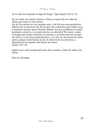 El Bautismo Verdadero
29
Pastor Fredy Delgado
de la vida fue lanzado al lago de fuego." Apocalipsis 20:12-15.
Es así cada uno dará cuentas a Dios en aquel día de toda las
obras que hizo en esta tierra:
¡Ay de los sabios en sus propios ojos, y de los que son prudentes
delante de sí mismos! ¡Ay de los que son valientes para beber vino,
y hombres fuertes para mezclar bebida; los que justifican al impío
mediante cohecho, y al justo quitan su derecho! Por tanto, como
la lengua del fuego consume el rastrojo, y la llama devora la paja,
así será su raíz como podredumbre, y su flor se desvanecerá como
polvo; porque desecharon la ley de Jehová de los ejércitos, y
abominaron la palabra del Santo de Israel.
Isaías 5:21-24.
Espero que estés preparado para dar cuentas a Díos de todas tus
obras.
Dios les bendiga
 