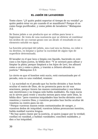 El Bautismo Verdadero
30
Pastor Fredy Delgado
EL JABÓN DE LAVADORES
Texto clave: “¿Y quién podrá soportar el tiempo de su venida? ¿o
quién podrá estar en pie cuando él se manifieste? Porque él es
como fuego purificador, y como jabón de lavadores.” Malaquías
3:2.
Se llama jabón a un producto que se utiliza para lavar o
higienizar. Se trata de una sustancia que se obtiene al combinar
los ácidos de un cuerpo graso con un álcali: el resultado es un
elemento soluble en agua.
La función principal del jabón, sea cual sea su forma, su color o
su destino, es limpiar y quitar la suciedad de algún tipo de
superficie determinada.
El lavador es el que lava o limpia con líquido, haciendo en este
caso a los hijos justos, la biblia dice: “Y se sentará para afinar y
limpiar la plata; porque limpiará a los hijos de Leví, los afinará
como a oro y como a plata, y traerán a Jehová ofrenda en
justicia.” Malaquías 3:3.
Lo cierto es que el hombre está sucio, está contaminado por el
pecado, esta es una realidad, veamos:
1. La suciedad es el pecado que ha hecho división y han hecho
ocultar el rostro de Dios, de su presencia para no oír sus
oraciones, porque tienen las manos contaminadas y sus labios
son mentirosos y su lengua solo habla maldades. Su ropa sucia
no le sirven para vestir y mucho menos para estar ante Dios, la
biblia dice: “pero vuestras iniquidades han hecho división entre
vosotros y vuestro Dios, y vuestros pecados han hecho ocultar de
vosotros su rostro para no oír.
3 Porque vuestras manos están contaminadas de sangre, y
vuestros dedos de iniquidad; vuestros labios pronuncian mentira,
habla maldad vuestra lengua.
4 No hay quien clame por la justicia, ni quien juzgue por la verdad;
confían en vanidad, y hablan vanidades; conciben maldades, y
dan a luz iniquidad.
 