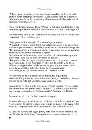 El Bautismo Verdadero
32
Pastor Fredy Delgado
6 Y la lengua es un fuego, un mundo de maldad. La lengua está
puesta entre nuestros miembros, y contamina todo el cuerpo, e
inflama la rueda de la creación, y ella misma es inflamada por el
infierno.” Santiago 3:5-6.
“Con ella bendecimos al Dios y Padre, y con ella maldecimos a los
hombres, que están hechos a la semejanza de Dios.” Santiago 3:9.
Los creyentes que no se laven de estas cosas no podrán entrar en
el reino de Dios, la biblia dice:
“Sed, pues, imitadores de Dios como hijos amados.
2 Y andad en amor, como también Cristo nos amó, y se entregó a
sí mismo por nosotros, ofrenda y sacrificio a Dios en olor fragante.
3 Pero fornicación y toda inmundicia, o avaricia, ni aun se nombre
entre vosotros, como conviene a santos;
4 ni palabras deshonestas, ni necedades, ni truhanerías, que no
convienen, sino antes bien acciones de gracias.
5 Porque sabéis esto, que ningún fornicario, o inmundo, o avaro,
que es idólatra, tiene herencia en el reino de Cristo y de Dios.
6 Nadie os engañe con palabras vanas, porque por estas cosas
viene la ira de Dios sobre los hijos de desobediencia.
7 No seáis, pues, partícipes con ellos.” Efesios 5:1-6.
“No entrará en ella ninguna cosa inmunda, o que hace
abominación y mentira, sino solamente los que están inscritos en
el libro de la vida del Cordero.” Apocalipsis 21:27.
Para entrar en el reino de Dios es necesario lavarse, es necesario
ser imitadores del Señor Jesús, él dijo: “…y con el bautismo con
que yo soy bautizado, seréis bautizados” San Marcos 10:39.
Para entran al reino de los cielos tienes que:
1. Nacer del agua y del Espíritu, el Señor Jesús lo advirtió, él dijo:
“…De cierto, de cierto te digo, que el que no naciere de agua y del
Espíritu, no puede entrar en el reino de Dios.” San Juan 3:5.
2. Lavar el cuerpo con agua pura, para que nuestro corazón sea
purificado, la biblia dice: “acerquémonos con corazón sincero, en
 