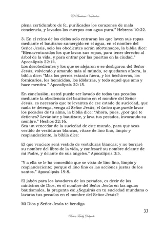El Bautismo Verdadero
33
Pastor Fredy Delgado
plena certidumbre de fe, purificados los corazones de mala
conciencia, y lavados los cuerpos con agua pura.” Hebreos 10:22.
3. En el reino de los cielos solo entraran los que laven sus ropas
mediante el bautismo sumergido en el agua, en el nombre del
Señor Jesús, solo los obedientes serán afortunados, la biblia dice:
“Bienaventurados los que lavan sus ropas, para tener derecho al
árbol de la vida, y para entrar por las puertas en la ciudad.”
Apocalipsis 22:14.
Los desobedientes y los que se alejaron o se desligaron del Señor
Jesús, volviendo y amando más al mundo, se quedaran afuera, la
biblia dice: “Mas los perros estarán fuera, y los hechiceros, los
fornicarios, los homicidas, los idólatras, y todo aquel que ama y
hace mentira.” Apocalipsis 22:15.
En conclusión, usted puede ser lavado de todos tus pecados
mediante la obediencia del bautismo en el nombre del Señor
Jesús, es necesario que te levantes de ese estado de suciedad, que
nada te detenga, venga al Señor Jesús, el único que puede lavar
los pecados de tu alma, la biblia dice: “Ahora, pues, ¿por qué te
detienes? Levántate y bautízate, y lava tus pecados, invocando su
nombre.” Hechos 22:16.
Sea un vencedor de la suciedad de este mundo, para que seas
vestido de vestiduras blancas, vitase de lino fino, limpio y
resplandeciente, la biblia dice:
El que venciere será vestido de vestiduras blancas; y no borraré
su nombre del libro de la vida, y confesaré su nombre delante de
mi Padre, y delante de sus ángeles.” Apocalipsis 3:5.
“Y a ella se le ha concedido que se vista de lino fino, limpio y
resplandeciente; porque el lino fino es las acciones justas de los
santos.” Apocalipsis 19:8.
El jabón para los lavadores de los pecados, es decir de los
ministros de Dios, es el nombre del Señor Jesús en las aguas
bautismales, la pregunta es: ¿Seguirás en tu suciedad mundana o
lavaras tus pecados en el nombre del Señor Jesús?
Mi Dios y Señor Jesús te bendiga
 