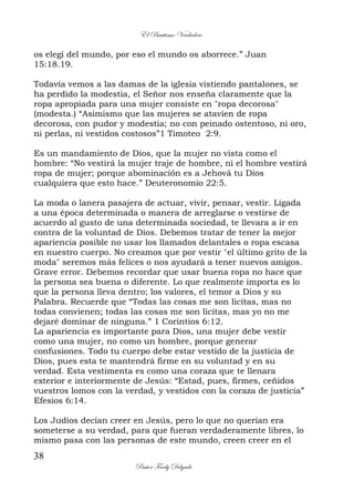 El Bautismo Verdadero
38
Pastor Fredy Delgado
os elegí del mundo, por eso el mundo os aborrece.” Juan
15:18.19.
Todavía vemos a las damas de la iglesia vistiendo pantalones, se
ha perdido la modestia, el Señor nos enseña claramente que la
ropa apropiada para una mujer consiste en "ropa decorosa"
(modesta.) “Asimismo que las mujeres se atavíen de ropa
decorosa, con pudor y modestia; no con peinado ostentoso, ni oro,
ni perlas, ni vestidos costosos”1 Timoteo 2:9.
Es un mandamiento de Dios, que la mujer no vista como el
hombre: “No vestirá la mujer traje de hombre, ni el hombre vestirá
ropa de mujer; porque abominación es a Jehová tu Dios
cualquiera que esto hace.” Deuteronomio 22:5.
La moda o lanera pasajera de actuar, vivir, pensar, vestir. Ligada
a una época determinada o manera de arreglarse o vestirse de
acuerdo al gusto de una determinada sociedad, te llevara a ir en
contra de la voluntad de Dios. Debemos tratar de tener la mejor
apariencia posible no usar los llamados delantales o ropa escasa
en nuestro cuerpo. No creamos que por vestir "el último grito de la
moda" seremos más felices o nos ayudará a tener nuevos amigos.
Grave error. Debemos recordar que usar buena ropa no hace que
la persona sea buena o diferente. Lo que realmente importa es lo
que la persona lleva dentro; los valores, el temor a Dios y su
Palabra. Recuerde que “Todas las cosas me son lícitas, mas no
todas convienen; todas las cosas me son lícitas, mas yo no me
dejaré dominar de ninguna.” 1 Corintios 6:12.
La apariencia es importante para Dios, una mujer debe vestir
como una mujer, no como un hombre, porque generar
confusiones. Todo tu cuerpo debe estar vestido de la justicia de
Dios, pues esta te mantendrá firme en su voluntad y en su
verdad. Esta vestimenta es como una coraza que te llenara
exterior e interiormente de Jesús: “Estad, pues, firmes, ceñidos
vuestros lomos con la verdad, y vestidos con la coraza de justicia”
Efesios 6:14.
Los Judíos decían creer en Jesús, pero lo que no querían era
someterse a su verdad, para que fueran verdaderamente libres, lo
mismo pasa con las personas de este mundo, creen creer en el
 