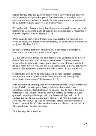 El Bautismo Verdadero
39
Pastor Fredy Delgado
Señor Jesús, pero no quieren someterse a su verdad, no quieren
ser lavado de sus pecados por el bautismo de su nombre, que
consiste en la sepultura y lavado de sus pecados por la invocación
de su nombre, para vivir en una nueva vida.
"Pedro les dijo: Arrepentíos y bautícese cada uno de vosotros en el
nombre de Jesucristo para el perdón de los pecados; y recibiréis el
don del Espíritu Santo" Hechos 2:38.
"Pero cuando creyeron a Felipe, que anunciaba el evangelio del
reino de Dios, y el nombre de Jesucristo, se bautizaban hombres y
mujeres" Hechos 8:12.
El apóstol Pablo también sustenta esta posición al referirse al
bautismo como una sepultura en el agua:
“¿O no sabéis que todos los que hemos sido bautizados en Cristo
Jesús, hemos sido bautizados en su muerte? Porque somos
sepultados juntamente con él para muerte por el bautismo, a fin
de que como Cristo resucitó de los muertos por la gloria del Padre,
así también nosotros andemos en vida nueva.” Romanos 6:3-4.
“sepultados con él en el bautismo, en el cual fuisteis también
resucitados con él, mediante la fe en el poder de Dios que le
levantó de los muertos.” Colosenses 2:12.
Para concluir si usted quiere ser verdaderamente libre, sométase a
la verdad de nuestro gran Dios y salvador Jesucristo. No
someterse a la verdad del Señor es pecado, fue lo que él les dio a
entender a los Judíos, cuando dijo: De cierto, de cierto os digo,
que todo aquel que hace pecado, esclavo es del pecado. Y el
esclavo no queda en la casa para siempre; el hijo sí queda para
siempre. Así que, si el Hijo os libertare, seréis verdaderamente
libres.” Juan 8:34-36. Viva verdaderamente libre en la verdad de
Dios en Jesús nuestro salvador.
Dios les siga bendiciendo
 