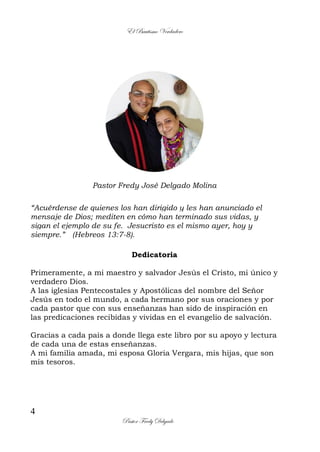 El Bautismo Verdadero
4
Pastor Fredy Delgado
Pastor Fredy José Delgado Molina
“Acuérdense de quienes los han dirigido y les han anunciado el
mensaje de Dios; mediten en cómo han terminado sus vidas, y
sigan el ejemplo de su fe. Jesucristo es el mismo ayer, hoy y
siempre.” (Hebreos 13:7-8).
Dedicatoria
Primeramente, a mi maestro y salvador Jesús el Cristo, mi único y
verdadero Dios.
A las iglesias Pentecostales y Apostólicas del nombre del Señor
Jesús en todo el mundo, a cada hermano por sus oraciones y por
cada pastor que con sus enseñanzas han sido de inspiración en
las predicaciones recibidas y vividas en el evangelio de salvación.
Gracias a cada país a donde llega este libro por su apoyo y lectura
de cada una de estas enseñanzas.
A mi familia amada, mi esposa Gloria Vergara, mis hijas, que son
mis tesoros.
 