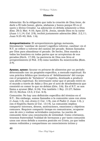 El Bautismo Verdadero
40
Pastor Fredy Delgado
Glosario
Adoración: Es la obligación que toda la creación de Dios tiene, de
darle a Él todo honor, gloria, alabanza y honra porque Él es el
santo y divino Creador. La adoración es debida solamente a Dios
(Exo. 20:3; Mat. 4:10; Apoc.22:9). Jesús, siendo Dios en la carne
(Juan 1:1,14; Col. 2:9), recibió justamente adoración (Mat. 2:2,11;
Juan 9:35-40; Heb. 1:6).
Arrepentimiento: El arrepentimiento (griego metanoia,
literalmente "cambiar de mente") significa volverse, cambiar: en el
N.T. se refiere a volverse del camino del pecado. Somos llamados
por Dios para abandonar el pecado. De hecho, Dios manda a
todos los hombres en todas partes que se arrepientan de sus
pecados (Hech. 17:30). La paciencia de Dios nos lleva al
arrepentimiento (2 Ped. 3:9) como también Su misericordia (Rom.
2:4).
Ayunar, ayuno: Ayunar es privarse de alimentos por un período
determinado con un propósito específico, a menudo espiritual. Es
una práctica bíblica que involucra el "debilitamiento" del cuerpo
con el propósito de "fortalecer" el espíritu, destinado a producir
una alerta espiritual. Es interesante notar que el pecado entró en
el mundo a través de Adán y Eva por el acto de desobediencia que
consistió en comer lo que no debían (Gén. 3:6). En el N.T. se nos
llama a ayunar (Mat. 6:16). Vea también 1 Rey. 21:27; Salmo
35:13; Hechos 13:3; 2 Cor. 6:5).
Comunión: No hay una definición específica del término en el
N.T.. Sin embargo, somos llamados a la comunión unos con otros
(1 Juan 1:3), con Jesús (1 Cor. 1:9), con el Padre (1 Juan 1:3), y
con el Espíritu Santo (2 Cor. 13:14). La comunión implica
compartir intereses, deseos, motivaciones, emociones y objetivos
comunes. Requiere compartir tiempo en comunicarse, ocuparse
uno de otro y realizar actividades conjuntas. La noción de
comunión tiene una connotación de intimidad. Como cristianos,
tenemos fraternidad ?calidad de hermanos y por tanto comunión
unos con otros debido a nuestra posición en Cristo, ya que todos
somos redimidos y compartimos un conocimiento íntimo y
 