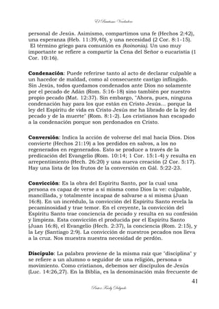 El Bautismo Verdadero
41
Pastor Fredy Delgado
personal de Jesús. Asimismo, compartimos una fe (Hechos 2:42),
una esperanza (Heb. 11:39,40), y una necesidad (2 Cor. 8:1-15).
El término griego para comunión es (koinonia). Un uso muy
importante se refiere a compartir la Cena del Señor o eucaristía (1
Cor. 10:16).
Condenación: Puede referirse tanto al acto de declarar culpable a
un hacedor de maldad, como al consecuente castigo inflingido.
Sin Jesús, todos quedamos condenados ante Dios no solamente
por el pecado de Adán (Rom. 5:16-18) sino también por nuestro
propio pecado (Mat. 12:37). Sin embargo, "Ahora, pues, ninguna
condenación hay para los que están en Cristo Jesús... porque la
ley del Espíritu de vida en Cristo Jesús me ha librado de la ley del
pecado y de la muerte" (Rom. 8:1-2). Los cristianos han escapado
a la condenación porque son perdonados en Cristo.
Conversión: Indica la acción de volverse del mal hacia Dios. Dios
convierte (Hechos 21:19) a los perdidos en salvos, a los no
regenerados en regenerados. Esto se produce a través de la
predicación del Evangelio (Rom. 10:14; 1 Cor. 15:1-4) y resulta en
arrepentimiento (Hech. 26:20) y una nueva creación (2 Cor. 5:17).
Hay una lista de los frutos de la conversión en Gál. 5:22-23.
Convicción: Es la obra del Espíritu Santo, por la cual una
persona es capaz de verse a sí misma como Dios la ve: culpable,
mancillada, y totalmente incapaz de salvarse a sí misma (Juan
16:8). En un incrédulo, la convicción del Espíritu Santo revela la
pecaminosidad y trae temor. En el creyente, la convicción del
Espíritu Santo trae conciencia de pecado y resulta en su confesión
y limpieza. Esta convicción el producida por el Espíritu Santo
(Juan 16:8), el Evangelio (Hech. 2:37), la conciencia (Rom. 2:15), y
la Ley (Santiago 2:9). La convicción de nuestros pecados nos lleva
a la cruz. Nos muestra nuestra necesidad de perdón.
Discípulo: La palabra proviene de la misma raíz que "disciplina" y
se refiere a un alumno o seguidor de una religión, persona o
movimiento. Como cristianos, debemos ser discípulos de Jesús
(Luc. 14:26,27). En la Biblia, es la denominación más frecuente de
 
