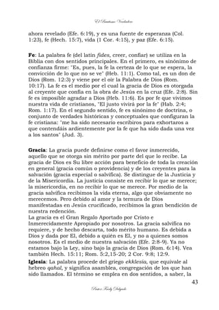El Bautismo Verdadero
43
Pastor Fredy Delgado
ahora revelado (Efe. 6:19), y es una fuente de esperanza (Col.
1:23), fe (Hech. 15:7), vida (1 Cor. 4:15), y paz (Efe. 6:15).
Fe: La palabra fe (del latín fides, creer, confiar) se utiliza en la
Biblia con dos sentidos principales. En el primero, es sinónimo de
confianza firme: "Es, pues, la fe la certeza de lo que se espera, la
convicción de lo que no se ve" (Heb. 11:1). Como tal, es un don de
Dios (Rom. 12:3) y viene por el oír la Palabra de Dios (Rom.
10:17). La fe es el medio por el cual la gracia de Dios es otorgada
al creyente que confía en la obra de Jesús en la cruz (Efe. 2:8). Sin
fe es imposible agradar a Dios (Heb. 11:6). Es por fe que vivimos
nuestra vida de cristianos, "El justo vivirá por la fe" (Hab. 2:4;
Rom. 1:17). En el segundo sentido, fe es sinónimo de doctrina, o
conjunto de verdades históricas y conceptuales que configuran la
fe cristiana: "me ha sido necesario escribiros para exhortaros a
que contendáis ardientemente por la fe que ha sido dada una vez
a los santos" (Jud. 3).
Gracia: La gracia puede definirse como el favor inmerecido,
aquello que se otorga sin mérito por parte del que lo recibe. La
gracia de Dios es Su libre acción para beneficio de toda la creación
en general (gracia común o providencia) y de los creyentes para la
salvación (gracia especial o salvífica). Se distingue de la Justicia y
de la Misericordia. La justicia consiste en recibir lo que se merece;
la misericordia, en no recibir lo que se merece. Por medio de la
gracia salvífica recibimos la vida eterna, algo que obviamente no
merecemos. Pero debido al amor y la ternura de Dios
manifestadas en Jesús crucificado, recibimos la gran bendición de
nuestra redención.
La gracia es el Gran Regalo Aportado por Cristo e
Inmerecidamente Apropiado por nosotros. La gracia salvífica no
requiere, y de hecho descarta, todo mérito humano. Es debida a
Dios y dada por El, debido a quién es El, y no a quienes somos
nosotros. Es el medio de nuestra salvación (Efe. 2:8-9). Ya no
estamos bajo la Ley, sino bajo la gracia de Dios (Rom. 6:14). Vea
también Hech. 15:11; Rom. 5:2,15-20; 2 Cor. 9:8; 12:9.
Iglesia: La palabra procede del griego ekklesia, que equivale al
hebreo qahal, y significa asamblea, congregación de los que han
sido llamados. El término se emplea en dos sentidos, a saber, la
 
