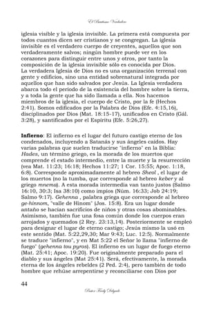 El Bautismo Verdadero
44
Pastor Fredy Delgado
iglesia visible y la iglesia invisible. La primera está compuesta por
todos cuantos dicen ser cristianos y se congregan. La iglesia
invisible es el verdadero cuerpo de creyentes, aquellos que son
verdaderamente salvos; ningún hombre puede ver en los
corazones para distinguir entre unos y otros, por tanto la
composición de la iglesia invisible sólo es conocida por Dios.
La verdadera Iglesia de Dios no es una organización terrenal con
gente y edificios, sino una entidad sobrenatural integrada por
aquellos que han sido salvados por Jesús. La Iglesia verdadera
abarca todo el período de la existencia del hombre sobre la tierra,
y a toda la gente que ha sido llamada a ella. Nos hacemos
miembros de la iglesia, el cuerpo de Cristo, por la fe (Hechos
2:41). Somos edificados por la Palabra de Dios (Efe. 4:15,16),
disciplinados por Dios (Mat. 18:15-17), unificados en Cristo (Gál.
3:28), y santificados por el Espíritu (Efe. 5:26,27).
Infierno: El infierno es el lugar del futuro castigo eterno de los
condenados, incluyendo a Satanás y sus ángeles caídos. Hay
varias palabras que suelen traducirse "infierno" en la Biblia:
Hades, un término griego, es la morada de los muertos que
comprende el estado intermedio, entre la muerte y la resurrección
(vea Mat. 11:23; 16:18; Hechos 11:27; 1 Cor. 15:55; Apoc. 1:18,
6:8). Corresponde aproximadamente al hebreo Sheol , el lugar de
los muertos (no la tumba, que corresponde al hebreo keber y al
griego mnema). A esta morada intermedia van tanto justos (Salmo
16:10, 30:3; Isa 38:10) como impíos (Núm. 16:33; Job 24:19;
Salmo 9:17). Gehenna , palabra griega que corresponde al hebreo
ge-hinnom, "valle de Hinom" (Jos. 15:8). Era un lugar donde
antaño se hacían sacrificios de niños y otras cosas abominables.
Asimismo, también fue una fosa común donde los cuerpos eran
arrojados y quemados (2 Rey. 23:13,14). Posteriormente se empleó
para designar el lugar de eterno castigo; Jesús mismo la usó en
este sentido (Mat. 5:22,29,30; Mar 9:43; Luc. 12:5). Normalmente
se traduce "infierno", y en Mat 5:22 el Señor lo llama "infierno de
fuego" (gehenna tou pyros). El infierno es un lugar de fuego eterno
(Mat. 25:41; Apoc. 19:20). Fue originalmente preparado para el
diablo y sus ángeles (Mat 25:41). Será, efectivamente, la morada
eterna de los ángeles rebeldes (2 Ped. 2:4), pero también de todo
hombre que rehúse arrepentirse y reconciliarse con Dios por
 
