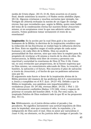 El Bautismo Verdadero
45
Pastor Fredy Delgado
medio de Cristo (Apoc. 20:15; 21:8). Esto ocurrirá en el juicio
final, donde asimismo la muerte y el Hades serán abolidos (Apoc.
20:14). Algunos cristianos y muchos sectarios (por ejemplo, los
Testigos de Jehová) rechazan la noción de un lugar de castigo
eterno; hay que recordarles que, según la Biblia, quien más habló
del tema de la condenación eterna fue nuestro Señor Jesucristo
mismo; si no aceptamos creer lo que nos advierte sobre este
asunto, ?cómo podemos tomar seriamente el resto de su
enseñanza?
Inspiración: Es la acción por la cual Dios guió a los autores
humanos de la Biblia; la doctrina de la inspiración establece que
la redacción de las Escrituras se realizó bajo la influencia directa
de Dios. Esto no significa negar el estilo propio de cada autor
humano y de cada libro de la Biblia. Dios no anuló la
personalidad de Sus siervos, sino que más bien la empleó para Su
propósito de revelarse a Sí mismo a través de la obra de ellos. En
consecuencia, la Biblia está libre de errores y presenta con
exactitud y autoridad la enseñanza de Dios (2 Tim 3:16). Como
tal, es una revelación que proporciona, de la fuente suprema que
es Dios mismo, un conocimiento adecuado de Dios, la creación, el
hombre, la salvación y el futuro. Nos muestra el plan de salvación
a través de Jesucristo, y el hecho de que no podemos salvarnos
sino por El.
El argumento más fuerte a favor de la inspiración divina de la
Biblia proviene del examen de las profecías del A.T. concernientes
a Jesús y cumplidas en el N.T. (Luc. 24:27-45). Debido a que la
Biblia es inspirada, sus palabras son inquebrantables y
verdaderas (Juan 10: 34-36), eternas (Matt. 24:35; 1 Ped 1: 22-
25), enteramente confiables (Salmo 119:160), vivas y capaces de
penetrar el corazón del hombre (Heb. 4:12). Por esta razón, la
inspirada Palabra de Dios realizará todo lo que El se ha propuesto
(Isa. 55:11).
Ira: Bíblicamente, es el juicio divino sobre el pecado y los
pecadores. No significa meramente una actitud impulsiva de Dios
ante la impiedad, sino que connota el odio, la repulsión, y la
indignación de Dios ante el mal. Dios es amor por naturaleza (1
Juan 4:16); no obstante, en Su justicia debe castigar el pecado. La
 