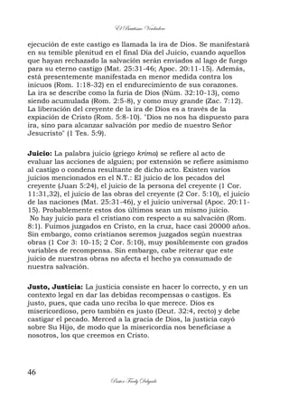 El Bautismo Verdadero
46
Pastor Fredy Delgado
ejecución de este castigo es llamada la ira de Dios. Se manifestará
en su temible plenitud en el final Día del Juicio, cuando aquellos
que hayan rechazado la salvación serán enviados al lago de fuego
para su eterno castigo (Mat. 25:31-46; Apoc. 20:11-15). Además,
está presentemente manifestada en menor medida contra los
inicuos (Rom. 1:18-32) en el endurecimiento de sus corazones.
La ira se describe como la furia de Dios (Núm. 32:10-13), como
siendo acumulada (Rom. 2:5-8), y como muy grande (Zac. 7:12).
La liberación del creyente de la ira de Dios es a través de la
expiación de Cristo (Rom. 5:8-10). "Dios no nos ha dispuesto para
ira, sino para alcanzar salvación por medio de nuestro Señor
Jesucristo" (1 Tes. 5:9).
Juicio: La palabra juicio (griego krima) se refiere al acto de
evaluar las acciones de alguien; por extensión se refiere asimismo
al castigo o condena resultante de dicho acto. Existen varios
juicios mencionados en el N.T.: El juicio de los pecados del
creyente (Juan 5:24), el juicio de la persona del creyente (1 Cor.
11:31,32), el juicio de las obras del creyente (2 Cor. 5:10), el juicio
de las naciones (Mat. 25:31-46), y el juicio universal (Apoc. 20:11-
15). Probablemente estos dos últimos sean un mismo juicio.
No hay juicio para el cristiano con respecto a su salvación (Rom.
8:1). Fuimos juzgados en Cristo, en la cruz, hace casi 20000 años.
Sin embargo, como cristianos seremos juzgados según nuestras
obras (1 Cor 3: 10-15; 2 Cor. 5:10), muy posiblemente con grados
variables de recompensa. Sin embargo, cabe reiterar que este
juicio de nuestras obras no afecta el hecho ya consumado de
nuestra salvación.
Justo, Justicia: La justicia consiste en hacer lo correcto, y en un
contexto legal en dar las debidas recompensas o castigos. Es
justo, pues, que cada uno reciba lo que merece. Dios es
misericordioso, pero también es justo (Deut. 32:4, recto) y debe
castigar el pecado. Merced a la gracia de Dios, la justicia cayó
sobre Su Hijo, de modo que la misericordia nos beneficiase a
nosotros, los que creemos en Cristo.
 