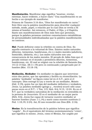 El Bautismo Verdadero
47
Pastor Fredy Delgado
Manifestación. Manifestar algo significa “mostrar, revelar,
estrenar, hacer evidente, o hacer claro.” Una manifestación es un
hecho o un ejemplo de manifestar.
Primera de Timoteo 3:16 dice, “Dios fue manifestado en carne.”
Este libro usa la palabra manifestación para describir cualquier
método, modo, papel, o relación por lo cual Dios se revela a Sí
mismo al hombre. Así entonces, el Padre, el Hijo, y el Espíritu
Santo son manifestaciones de Dios más bien que personas,
porque la palabra personas contiene connotaciones extrabíblicas
de personalidades individualizadas que la palabra manifiestación
no contiene.
Mal: Puede definirse como la rebelión en contra de Dios. Es
aquello contrario a la voluntad de Dios. Existen males naturales
(diluvios, tormentas, hambrunas, etc.) y males morales (adulterio,
homicidio, idolatría, etc.). Los males naturales son una
consecuencia de los males morales. El pecado de Adán hizo que el
pecado entrase en el mundo y permitiera diluvios, tormentas,
hambrunas, etc. El mal se originó con la rebelión de Satanás (Isa.
14:12-14 Eze. 28:11-19) pero es continuado y perpetuado por el
hombre (Mat. 15:18-19).
Mediación, Mediador: Un mediador es alguien que interviene
entre dos partes, que las aproxima y facilita su reconciliación. La
palabra "mediador" no figura como tal en el A.T., pero sí el
concepto. Dios entregó la Ley a través de un mediador, Moisés
(Gál. 3:19), quien fue un tipo del mediador definitivo y verdadero,
Jesús. La palabra mediador (griego µ , mesites) ocurre sólo unas
pocas veces en el N.T.: 1 Tim. 2:5; Heb. 8:6; 9:15; 12:24. Es en el
N.T. que la verdadera naturaleza de la mediación es entendida en
la persona de Jesucristo. El es el mediador de un mejor pacto
(Heb. 8:6). Jesús fue capaz de tornarse nuestro mediador al
hacerse hombre (Juan 1:1,14) y morir como nuestro sustituto (1
Ped. 1:18,19; 2:24). Así, El nos reconcilió con Dios (Efe. 2:16).
Mesías: Es la transliteración de la palabra hebrea que significa
"ungido" . Es el equivalente del término neotestamentario "cristo",
que significa lo mismo. Jesús, como el Mesías, fue ungido por
 