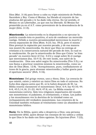 El Bautismo Verdadero
48
Pastor Fredy Delgado
Dios (Mat. 3:16) para llevar a cabo su triple ministerio de Profeta,
Sacerdote y Rey. Como el Mesías, ha librado al creyente de las
ataduras del pecado y le ha dado vida eterna. En tal sentido, el
Mesías es un Libertador, ya que nos ha liberado. El Mesías fue
prometido ya en el A.T. como proveniente de la descendencia de la
mujer (Gén. 3:15).
Misericordia: La misericordia es la disposición a no ejecutar la
justicia cuando ésta es punitiva, el acto de condonar un merecido
castigo. Debido a nuestra pecaminosidad merecemos la muerte y
eterna separación de Dios (Rom. 6:23; Isa. 59:2), pero el mismo
Dios proveyó la expiación por nuestro pecado, y de esa manera
nos mostró Su misericordia. Es decir que Dios no entrega al
cristiano a la consecuencia natural del pecado de éste, la cual es
la condenación. Es por la misericordia de Dios que Cristo "se hizo
pecado" en nuestro favor (2 Cor. 5:21) y cargó sobre Sí el castigo
que merecíamos (Isa. 53:4-5). De este modo, nos salvó de la
condenación. Dios nos salvó según Su misericordia (Tito 3:5) y se
nos llama a practicar nosotros mismos la misericordia, como un
don de Dios (Rom. 12:8). "Acerquémonos, pues, confiadamente al
trono de la gracia, para alcanzar misericordia y hallar gracia para
el oportuno socorro" (Heb. 4:16).
Monoteísmo: Del griego monos, uno y theos, Dios. La creencia de
que existió, existe y existirá un único Dios en todo el universo. No
hubo dios alguno antes que El, ni lo habrá después de El. La
Biblia enseña claramente el monoteísmo: Deut. 6:4; Isa 43:10; 44:
6-8, 45:5,14,18, 21-22; 46:9; 47:8, etc. La Biblia enseña el
monoteísmo estricto. Solo tres religiones importantes del mundo
son monoteístas: el judaísmo, el cristianismo, e islam. Los judíos
y los musulmanes ven la doctrina de la trinidad como un
rechazamiento del verdadero monoteísmo. Los creyentes de la
Unicidad también rechazan al trinitarismo como un abandono del
monoteísmo bíblico.
Necio: En la Biblia, quien odia o desprecia a Dios; una persona
moralmente débil, quien desoye los consejos de los sabios y utiliza
lo que Dios le ha dado con fines egoístas. Es lujurioso (Prov. 7:22),
 