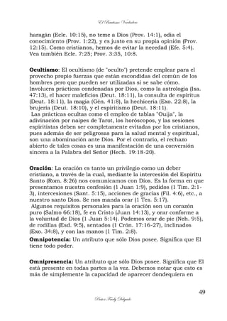 El Bautismo Verdadero
49
Pastor Fredy Delgado
haragán (Ecle. 10:15), no teme a Dios (Prov. 14:1), odia el
conocimiento (Prov. 1:22), y es justo en su propia opinión (Prov.
12:15). Como cristianos, hemos de evitar la necedad (Efe. 5:4).
Vea también Ecle. 7:25; Prov. 3:35, 10:8.
Ocultismo: El ocultismo (de "oculto") pretende emplear para el
provecho propio fuerzas que están escondidas del común de los
hombres pero que pueden ser utilizadas si se sabe cómo.
Involucra prácticas condenadas por Dios, como la astrología (Isa.
47:13), el hacer maleficios (Deut. 18:11), la consulta de espíritus
(Deut. 18:11), la magia (Gén. 41:8), la hechicería (Exo. 22:8), la
brujería (Deut. 18:10), y el espiritismo (Deut. 18:11).
Las prácticas ocultas como el empleo de tablas "Ouija", la
adivinación por naipes de Tarot, los horóscopos, y las sesiones
espiritistas deben ser completamente evitadas por los cristianos,
pues además de ser peligrosas para la salud mental y espiritual,
son una abominación ante Dios. Por el contrario, el rechazo
abierto de tales cosas es una manifestación de una conversión
sincera a la Palabra del Señor (Hech. 19:18-20).
Oración: La oración es tanto un privilegio como un deber
cristiano, a través de la cual, mediante la intercesión del Espíritu
Santo (Rom. 8:26) nos comunicamos con Dios. Es la forma en que
presentamos nuestra confesión (1 Juan 1:9), pedidos (1 Tim. 2:1-
3), intercesiones (Sant. 5:15), acciones de gracias (Fil. 4:6), etc., a
nuestro santo Dios. Se nos manda orar (1 Tes. 5:17).
Algunos requisitos personales para la oración son un corazón
puro (Salmo 66:18), fe en Cristo (Juan 14:13), y orar conforme a
la voluntad de Dios (1 Juan 5:14). Podemos orar de pie (Neh. 9:5),
de rodillas (Esd. 9:5), sentados (1 Crón. 17:16-27), inclinados
(Exo. 34:8), y con las manos (1 Tim. 2:8).
Omnipotencia: Un atributo que sólo Dios posee. Significa que El
tiene todo poder.
Omnipresencia: Un atributo que sólo Dios posee. Significa que El
está presente en todas partes a la vez. Debemos notar que esto es
más de simplemente la capacidad de aparecer dondequiera en
 