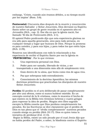 El Bautismo Verdadero
51
Pastor Fredy Delgado
embargo, "Cristo, cuando aún éramos débiles, a su tiempo murió
por los impíos" (Rom. 5:6).
Pentecostal: Cincuenta días después de la muerte y resurrección
de nuestro Salvador y Señor Jesucristo, Dios derramó su Espíritu
Santo sobre un grupo de gente reunida en el aposento alto en
Jerusalén (Hch., cap. 2). Ese día en que la iglesia nació, fue
llamado "El día de Pentecostés (Hch. 2:1).
El apóstol Pedro predicando dijo que esta experiencia gloriosa no
era sólo para aquella generación, sino para toda persona, en
cualquier tiempo y lugar que buscara de Dios. Porque la promesa
es para ustedes, y para sus hijos, y para todos los que estén lejos
(Hch. 2:39).
Nosotros nos identificamos con todo lo relacionado a ésa
experiencia de recibir el Espíritu Santo por eso la Iglesia es
"PENTECOSTAL". Por lo que vivimos:
1. Una experiencia personal con Dios.
2. Poder para ser sanado, liberado de vicios, y ser
transportado a una dimensión más allá de simplemente vivir.
3. Gozo dentro de tu alma, que brota como ríos de agua viva.
4. Paz que sobrepasa todo entendimiento.
5. Conocimiento de la doctrina Apostólica; las mismas
doctrinas primitivas que practicaban los discípulos de nuestro
Señor Jesucristo.
Perdón: El perdón es el acto deliberado de pasar completamente
por alto una ofensa, como si nunca hubiese existido. Es un
concepto central de la fe cristiana, como lo muestra el hecho de
que existen en la Biblia tres términos hebreos y cuatro griegos
para expresar la idea de perdón. Ningún otro libro sagrado
excepto la Biblia enseña que Dios perdona completamente los
pecados. En las Escrituras se dice claramente que el perdón de
Dios es tan pleno que el "olvida completamente" nuestros pecados
cuando otorga su perdón (Heb 10:17). Dios es quien toma la
iniciativa de perdonar (Col. 2:13).
Según la Biblia, existe un solo pecado por el cual Jesús dijo que
no había perdón del Padre, a saber, la blasfemia contra el Espíritu
 