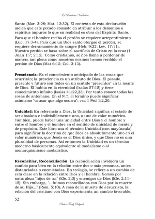 El Bautismo Verdadero
52
Pastor Fredy Delgado
Santo (Mar. 3:28; Mat. 12:32). El contexto de esta declaración
indica que este pecado consiste en atribuir a los demonios o
espíritus impuros lo que en realidad es obra del Espíritu Santo.
Para que el hombre reciba el perdón se requiere arrepentimiento
(Luc. 17:3-4). Para que un Dios santo otorgue el perdón, se
requiere derramamiento de sangre (Heb. 9:22; Lev. 17:11).
Nuestro perdón se basa sobre el sacrificio de Cristo en la cruz (1
Juan 1:7; 2:12). Como cristianos, se nos llama a perdonar de
manera tan plena como nosotros mismos hemos recibido el
perdón de Dios (Mat 6:12; Col. 3:13).
Presciencia: Es el conocimiento anticipado de las cosas que
ocurrirán; la presciencia es un atributo de Dios. El pasado,
presente y futuro son todos en un sentido "presentes" en la mente
de Dios. El habita en la eternidad (Isaías 57:15) y tiene
conocimiento infinito (Isaías 41:22,23). Por tanto conoce todas las
cosas de antemano. En el N.T. el término puede significar
asimismo "causar que algo ocurra"; vea 1 Ped 1:2,20.
Unicidad: En referencia a Dios, la Unicidad significa el estado de
ser absoluta e indivisiblemente uno, o uno de valor numérico.
También, puede haber una unicidad entre Dios y el hombre y
entre el hombre y el hombre en el sentido de unicidad de mente y
de propósito. Este libro usa el término Unicidad (con mayúscula)
para significar la doctrina de que Dios es absolutamente uno en el
valor numérico, que Jesús es el Dios único, y que Dios no es una
pluralidad de personas. Así entonces la Unicidad es un término
moderno básicamente equivalente al modalismo o al
monarquianismo modalístico.
Reconciliar, Reconciliación: La reconciliación involucra un
cambio para bien en la relación entre dos o más personas, antes
distanciadas o enemistadas. En teología, se refiere a un cambio de
esta clase en la relación entre Dios y el hombre. Somos por
naturaleza "hijos de ira" (Efe. 2:3) y enemigos de Dios (Efe. 2:11-
15). Sin embargo, "...fuimos reconciliados con Dios por la muerte
de su Hijo..." (Rom. 5:10). A casa de la muerte de Jesucristo, la
relación del cristiano con Dios experimenta un cambio favorable.
 