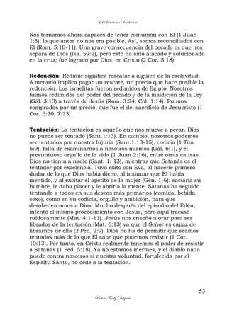 El Bautismo Verdadero
53
Pastor Fredy Delgado
Nos tornamos ahora capaces de tener comunión con El (1 Juan
1:3), lo que antes no nos era posible. Así, somos reconciliados con
El (Rom. 5:10-11). Una grave consecuencia del pecado es que nos
separa de Dios (Isa. 59:2), pero esto ha sido atacado y solucionado
en la cruz; fue logrado por Dios, en Cristo (2 Cor. 5:18).
Redención: Redimir significa rescatar a alguien de la esclavitud.
A menudo implica pagar un rescate, un precio que hace posible la
redención. Los israelitas fueron redimidos de Egipto. Nosotros
fuimos redimidos del poder del pecado y de la maldición de la Ley
(Gál. 3:13) a través de Jesús (Rom. 3:24; Col. 1:14). Fuimos
comprados por un precio, que fue el del sacrificio de Jesucristo (1
Cor. 6:20; 7:23).
Tentación: La tentación es aquello que nos mueve a pecar. Dios
no puede ser tentado (Sant.1:13). En cambio, nosotros podemos
ser tentados por nuestra lujuria (Sant.1:13-15), codicia (1 Tim.
6:9), falta de examinarnos a nosotros mismos (Gál. 6:1), y el
presuntuoso orgullo de la vida (1 Juan 2:16), entre otras causas.
Dios no tienta a nadie (Sant. 1: 13), mientras que Satanás es el
tentador por excelencia. Tuvo éxito con Eva, al hacerle primero
dudar de lo que Dios había dicho, al insinuar que El había
mentido, y al excitar el apetito de la mujer (Gén. 1-6): saciaría su
hambre, le daba placer y le abriría la mente. Satanás ha seguido
tentando a todos en sus deseos más primarios (comida, bebida,
sexo), como en su codicia, orgullo y ambición, para que
desobedezcamos a Dios. Mucho después del episodio del Edén,
intentó el mismo procedimiento con Jesús, pero aquí fracasó
ruidosamente (Mat. 4:1-11). Jesús nos enseñó a orar para ser
librados de la tentación (Mat. 6:13) ya que el Señor es capaz de
librarnos de ella (2 Ped. 2:9). Dios no ha de permitir que seamos
tentados más de lo que El sabe que podemos resistir (1 Cor.
10:13). Por tanto, en Cristo realmente tenemos el poder de resistir
a Satanás (1 Ped. 5:18). Ya no estamos inermes, y el diablo nada
puede contra nosotros si nuestra voluntad, fortalecida por el
Espíritu Santo, no cede a la tentación.
 