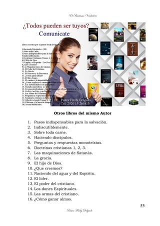 El Bautismo Verdadero
55
Pastor Fredy Delgado
Otros libros del mismo Autor
1. Pasos indispensables para la salvación.
2. Indiscutiblemente.
3. Sobre toda carne.
4. Haciendo discípulos.
5. Preguntas y respuestas monoteístas.
6. Doctrinas cristianas 1, 2, 3.
7. Las maquinaciones de Satanás.
8. La gracia.
9. El hijo de Dios.
10. ¿Que creemos?
11. Naciendo del agua y del Espíritu.
12. El líder.
13. El poder del cristiano.
14. Los dones Espirituales.
15. Las armas del cristiano.
16. ¿Cómo ganar almas.
 