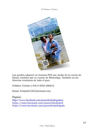 El Bautismo Verdadero
57
Pastor Fredy Delgado
Los puedes adquirir en formato PDF por medio de tu correo de
Email, también por tu cuenta de WhatsApp. También en las
librerías cristianas de todo el país.
Pedidos: Celular (+54) 9 2920 266815.
Email: fredydell1267@hotmail.com
Paginas:
https://www.facebook.com/pastorfredydelgadom
https://www.facebook.com/ministrofredydel2
https://www.facebook.com/pastorfredydelgado
 
