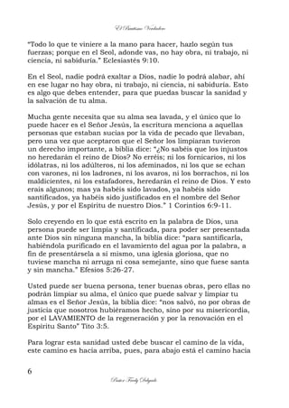 El Bautismo Verdadero
6
Pastor Fredy Delgado
“Todo lo que te viniere a la mano para hacer, hazlo según tus
fuerzas; porque en el Seol, adonde vas, no hay obra, ni trabajo, ni
ciencia, ni sabiduría.” Eclesiastés 9:10.
En el Seol, nadie podrá exaltar a Dios, nadie lo podrá alabar, ahí
en ese lugar no hay obra, ni trabajo, ni ciencia, ni sabiduría. Esto
es algo que debes entender, para que puedas buscar la sanidad y
la salvación de tu alma.
Mucha gente necesita que su alma sea lavada, y el único que lo
puede hacer es el Señor Jesús, la escritura menciona a aquellas
personas que estaban sucias por la vida de pecado que llevaban,
pero una vez que aceptaron que el Señor los limpiaran tuvieron
un derecho importante, a biblia dice: “¿No sabéis que los injustos
no heredarán el reino de Dios? No erréis; ni los fornicarios, ni los
idólatras, ni los adúlteros, ni los afeminados, ni los que se echan
con varones, ni los ladrones, ni los avaros, ni los borrachos, ni los
maldicientes, ni los estafadores, heredarán el reino de Dios. Y esto
erais algunos; mas ya habéis sido lavados, ya habéis sido
santificados, ya habéis sido justificados en el nombre del Señor
Jesús, y por el Espíritu de nuestro Dios.” 1 Corintios 6:9-11.
Solo creyendo en lo que está escrito en la palabra de Dios, una
persona puede ser limpia y santificada, para poder ser presentada
ante Dios sin ninguna mancha, la biblia dice: “para santificarla,
habiéndola purificado en el lavamiento del agua por la palabra, a
fin de presentársela a sí mismo, una iglesia gloriosa, que no
tuviese mancha ni arruga ni cosa semejante, sino que fuese santa
y sin mancha.” Efesios 5:26-27.
Usted puede ser buena persona, tener buenas obras, pero ellas no
podrán limpiar su alma, el único que puede salvar y limpiar tu
almas es el Señor Jesús, la biblia dice: “nos salvó, no por obras de
justicia que nosotros hubiéramos hecho, sino por su misericordia,
por el LAVAMIENTO de la regeneración y por la renovación en el
Espíritu Santo” Tito 3:5.
Para lograr esta sanidad usted debe buscar el camino de la vida,
este camino es hacia arriba, pues, para abajo está el camino hacia
 
