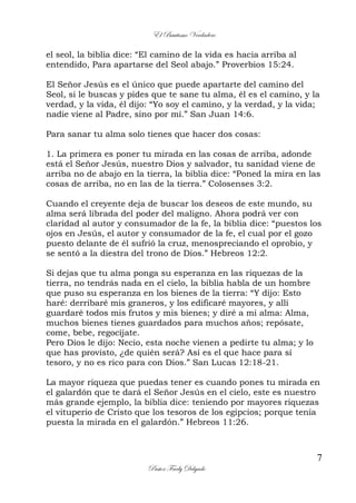 El Bautismo Verdadero
7
Pastor Fredy Delgado
el seol, la biblia dice: “El camino de la vida es hacia arriba al
entendido, Para apartarse del Seol abajo.” Proverbios 15:24.
El Señor Jesús es el único que puede apartarte del camino del
Seol, si le buscas y pides que te sane tu alma, él es el camino, y la
verdad, y la vida, él dijo: “Yo soy el camino, y la verdad, y la vida;
nadie viene al Padre, sino por mí.” San Juan 14:6.
Para sanar tu alma solo tienes que hacer dos cosas:
1. La primera es poner tu mirada en las cosas de arriba, adonde
está el Señor Jesús, nuestro Dios y salvador, tu sanidad viene de
arriba no de abajo en la tierra, la biblia dice: “Poned la mira en las
cosas de arriba, no en las de la tierra.” Colosenses 3:2.
Cuando el creyente deja de buscar los deseos de este mundo, su
alma será librada del poder del maligno. Ahora podrá ver con
claridad al autor y consumador de la fe, la biblia dice: “puestos los
ojos en Jesús, el autor y consumador de la fe, el cual por el gozo
puesto delante de él sufrió la cruz, menospreciando el oprobio, y
se sentó a la diestra del trono de Dios.” Hebreos 12:2.
Si dejas que tu alma ponga su esperanza en las riquezas de la
tierra, no tendrás nada en el cielo, la biblia habla de un hombre
que puso su esperanza en los bienes de la tierra: “Y dijo: Esto
haré: derribaré mis graneros, y los edificaré mayores, y allí
guardaré todos mis frutos y mis bienes; y diré a mi alma: Alma,
muchos bienes tienes guardados para muchos años; repósate,
come, bebe, regocíjate.
Pero Dios le dijo: Necio, esta noche vienen a pedirte tu alma; y lo
que has provisto, ¿de quién será? Así es el que hace para sí
tesoro, y no es rico para con Dios.” San Lucas 12:18-21.
La mayor riqueza que puedas tener es cuando pones tu mirada en
el galardón que te dará el Señor Jesús en el cielo, este es nuestro
más grande ejemplo, la biblia dice: teniendo por mayores riquezas
el vituperio de Cristo que los tesoros de los egipcios; porque tenía
puesta la mirada en el galardón.” Hebreos 11:26.
 